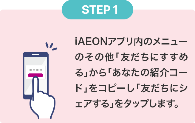 STEP1 iAEONアプリ内の紹介ページにある「紹介コード」をコピーし「友だちにシェアする」をタップします。