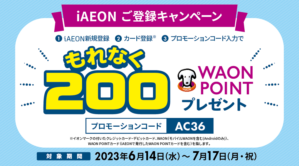 キャンペーン期間中にiAEONアプリをダウンロード後、会員登録とイオンカード登録を完了し、広告に記載のプロモーションコードを入力いただいたお客さまに特典として、もれなく200WAON POINTをプレゼントします。