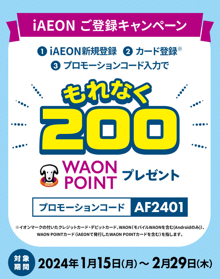 キャンペーン期間中にiAEONアプリをダウンロード後、会員登録とイオンカード登録を完了し、対象のプロモーションコードを入力いただいたお客さまに特典として、もれなく200WAON POINTをプレゼントします。