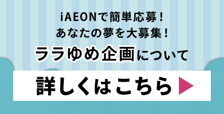 iAEONで簡単応募！あなたの夢を大募集！ララゆめ企画について詳しくはこちら