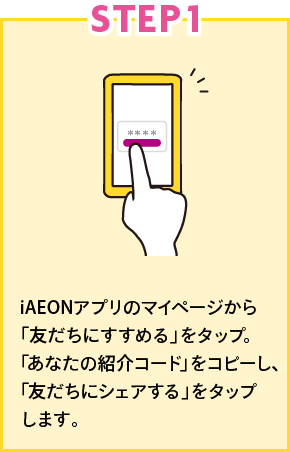 STEP1 iAEONアプリ内の紹介ページにある「紹介コード」をコピーし「友だちにシェアする」をタップします。