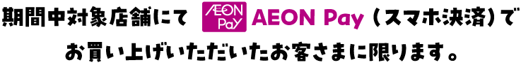 期間中対象店舗にてAEON Pay（スマホ決済）でお買い上げいただいたお客さまに限ります。
