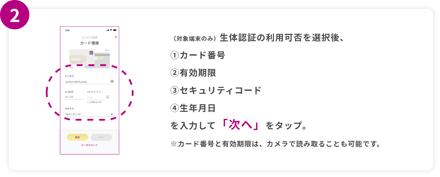 step2 （対象端末のみ）生体認証の利用可否を選択後、①カード番②有効期限③セキュリティコード④生年月日を入力して「次へ」をタップ。※カード番号と有効期限は、カメラで読み取ることも可能です。