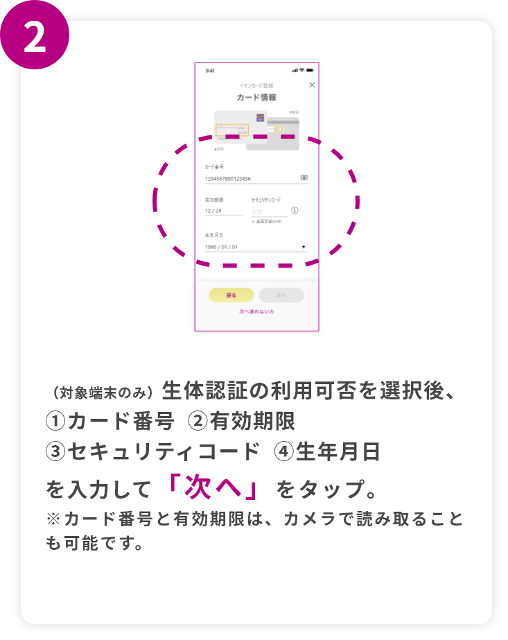 step2 （対象端末のみ）生体認証の利用可否を選択後、①カード番②有効期限③セキュリティコード④生年月日を入力して「次へ」をタップ。※カード番号と有効期限は、カメラで読み取ることも可能です。