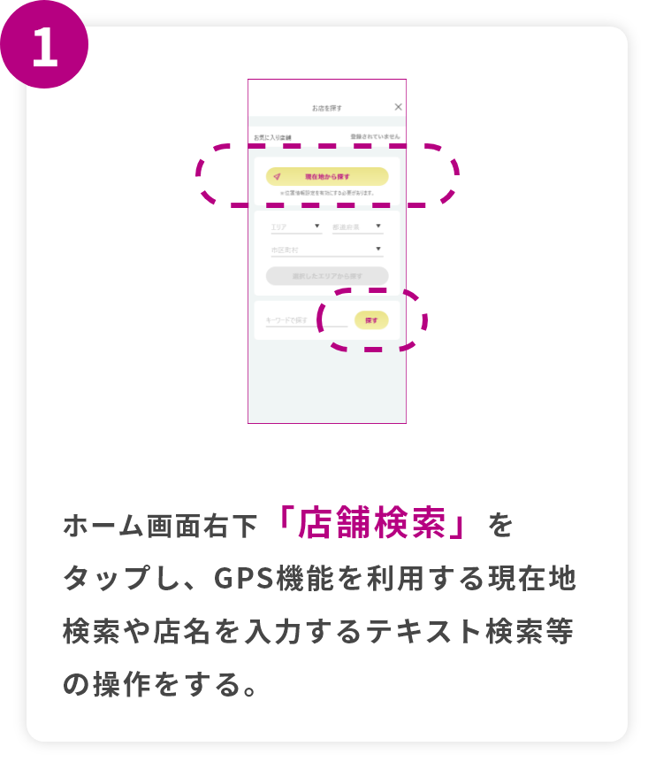 step1 ホーム画面右下「店舗検索」をタップし、GPS機能を利用する現在地検索や店名を入力するテキスト検索等の操作をする。